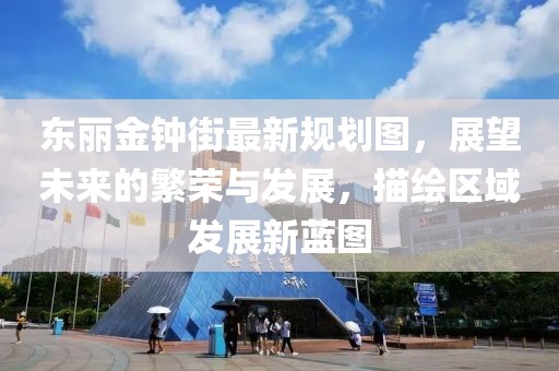 東麗金鐘街最新規(guī)劃圖，展望未來的繁榮與發(fā)展，描繪區(qū)域發(fā)展新藍圖