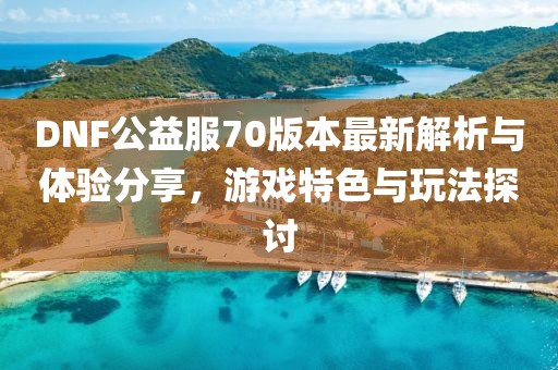 DNF公益服70版本最新解析與體驗(yàn)分享，游戲特色與玩法探討