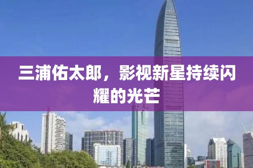 三浦佑太郎，影視新星持續(xù)閃耀的光芒