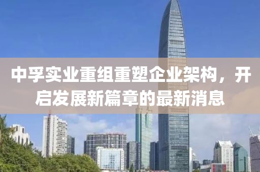 中孚實業(yè)重組重塑企業(yè)架構(gòu)，開啟發(fā)展新篇章的最新消息