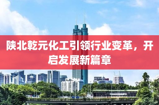 陜北乾元化工引領(lǐng)行業(yè)變革，開啟發(fā)展新篇章