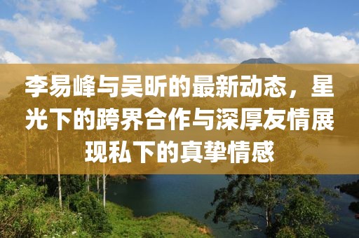 李易峰與吳昕的最新動態(tài)，星光下的跨界合作與深厚友情展現(xiàn)私下的真摯情感