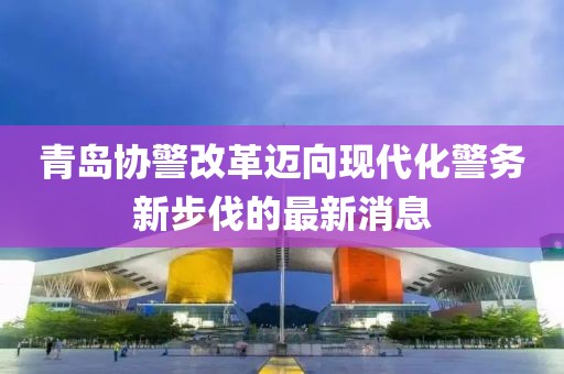 青島協(xié)警改革邁向現(xiàn)代化警務(wù)新步伐的最新消息