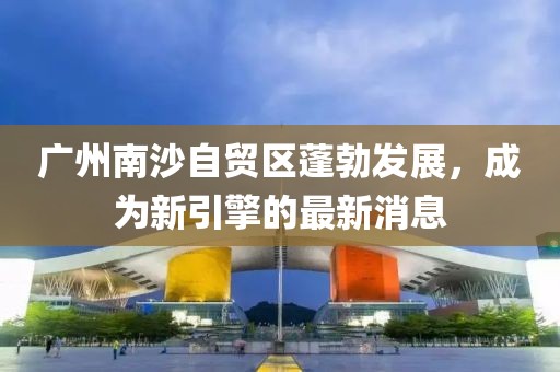 廣州南沙自貿區(qū)蓬勃發(fā)展，成為新引擎的最新消息