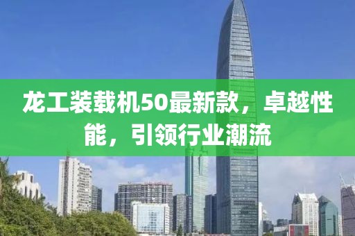 龍工裝載機(jī)50最新款，卓越性能，引領(lǐng)行業(yè)潮流