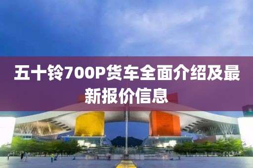 五十鈴700P貨車全面介紹及最新報(bào)價(jià)信息