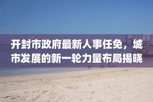 開封市政府最新人事任免，城市發(fā)展的新一輪力量布局揭曉