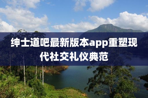 紳士道吧最新版本app重塑現(xiàn)代社交禮儀典范