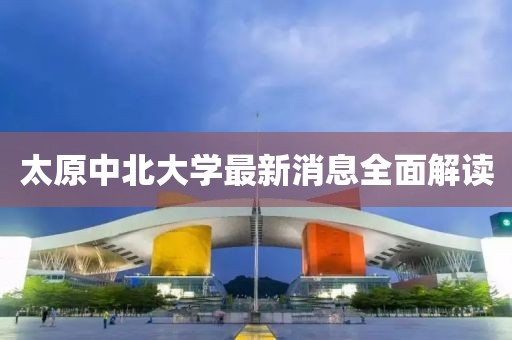 太原中北大學(xué)最新消息全面解讀