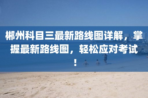 郴州科目三最新路線圖詳解，掌握最新路線圖，輕松應(yīng)對考試！