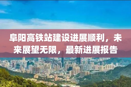 阜陽高鐵站建設(shè)進(jìn)展順利，未來展望無限，最新進(jìn)展報(bào)告