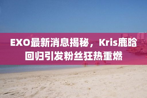 EXO最新消息揭秘，Kris鹿晗回歸引發(fā)粉絲狂熱重燃
