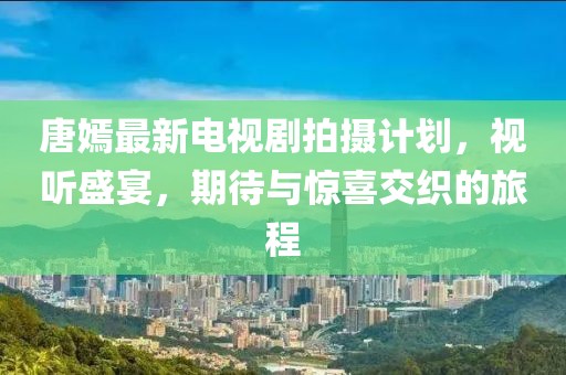 唐嫣最新電視劇拍攝計(jì)劃，視聽盛宴，期待與驚喜交織的旅程