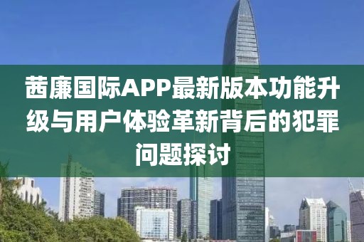 茜廉國際APP最新版本功能升級與用戶體驗(yàn)革新背后的犯罪問題探討
