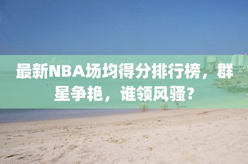 最新NBA場(chǎng)均得分排行榜，群星爭(zhēng)艷，誰(shuí)領(lǐng)風(fēng)騷？