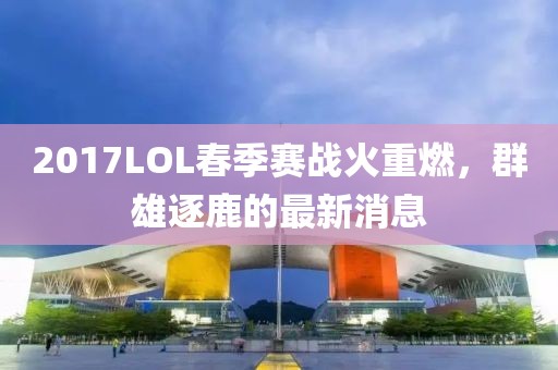 2017LOL春季賽戰(zhàn)火重燃，群雄逐鹿的最新消息