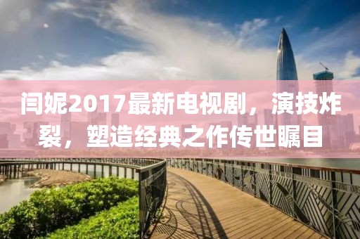 閆妮2017最新電視劇，演技炸裂，塑造經(jīng)典之作傳世矚目