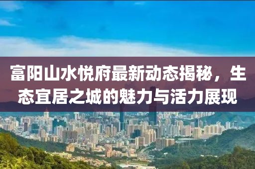 富陽山水悅府最新動態(tài)揭秘，生態(tài)宜居之城的魅力與活力展現(xiàn)