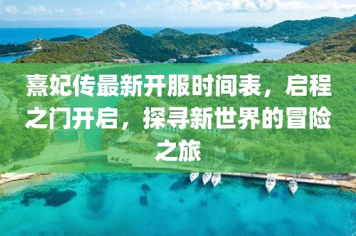 熹妃傳最新開服時間表，啟程之門開啟，探尋新世界的冒險之旅