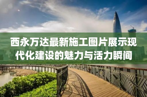 西永萬達最新施工圖片展示現(xiàn)代化建設的魅力與活力瞬間