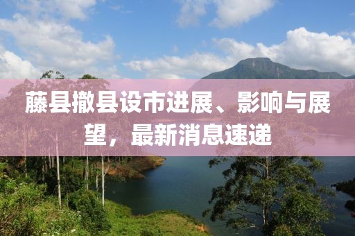 藤縣撤縣設(shè)市進(jìn)展、影響與展望，最新消息速遞