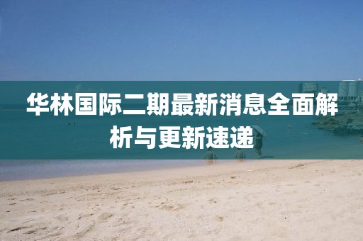 華林國際二期最新消息全面解析與更新速遞