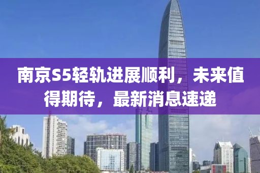 南京S5輕軌進展順利，未來值得期待，最新消息速遞