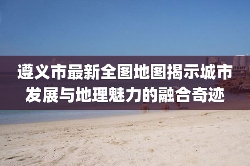 遵義市最新全圖地圖揭示城市發(fā)展與地理魅力的融合奇跡