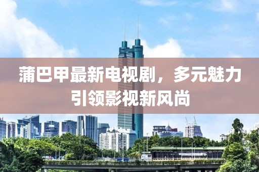 蒲巴甲最新電視劇，多元魅力引領(lǐng)影視新風(fēng)尚