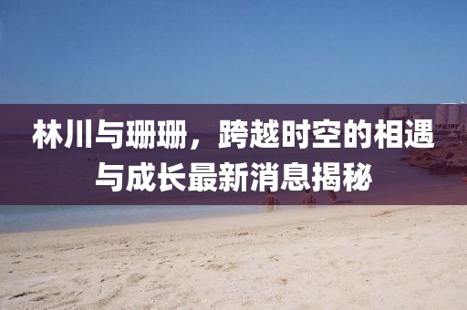 林川與珊珊，跨越時(shí)空的相遇與成長最新消息揭秘