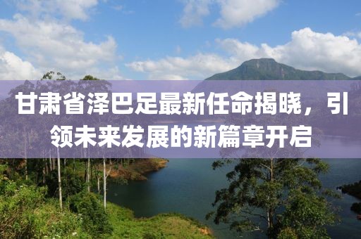 甘肅省澤巴足最新任命揭曉，引領(lǐng)未來(lái)發(fā)展的新篇章開(kāi)啟