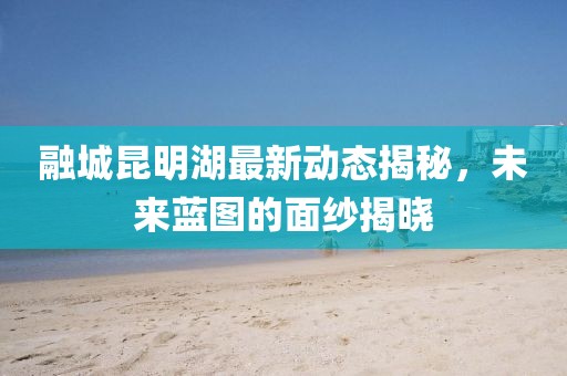 融城昆明湖最新動態(tài)揭秘，未來藍(lán)圖的面紗揭曉
