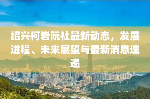紹興柯巖阮社最新動態(tài)，發(fā)展進(jìn)程、未來展望與最新消息速遞