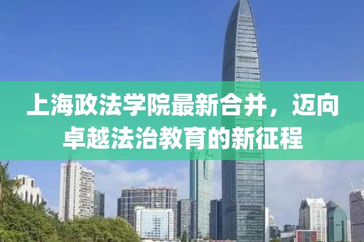上海政法學(xué)院最新合并，邁向卓越法治教育的新征程