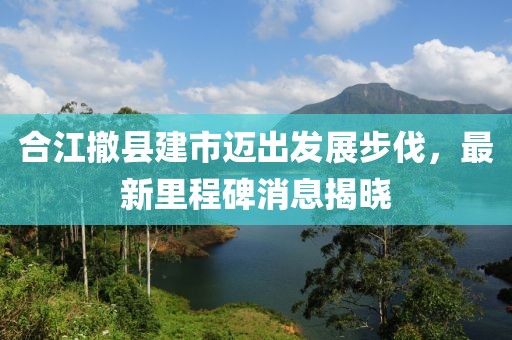 合江撤縣建市邁出發(fā)展步伐，最新里程碑消息揭曉