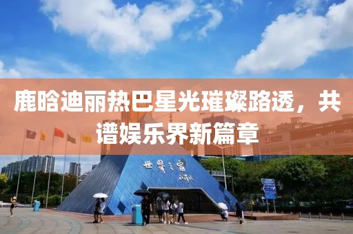 鹿晗迪麗熱巴星光璀璨路透，共譜娛樂界新篇章