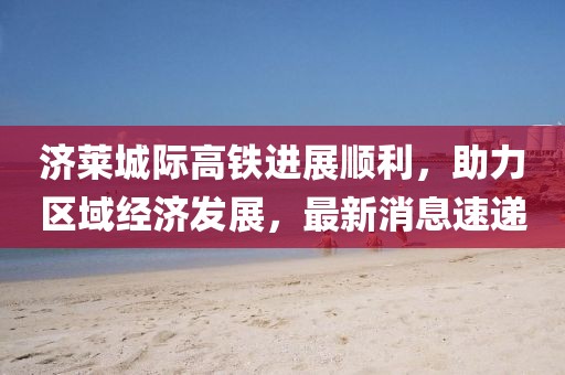 濟(jì)萊城際高鐵進(jìn)展順利，助力區(qū)域經(jīng)濟(jì)發(fā)展，最新消息速遞