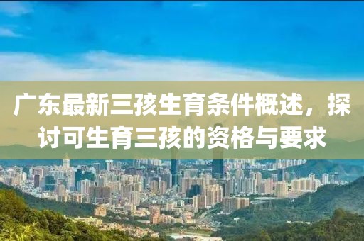 廣東最新三孩生育條件概述，探討可生育三孩的資格與要求