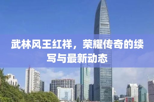 武林風王紅祥，榮耀傳奇的續(xù)寫與最新動態(tài)