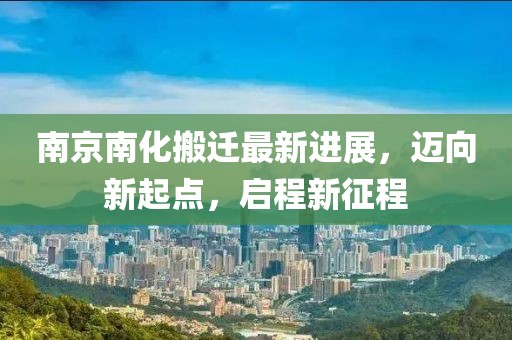 南京南化搬遷最新進(jìn)展，邁向新起點(diǎn)，啟程新征程