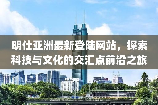 明仕亞洲最新登陸網(wǎng)站，探索科技與文化的交匯點(diǎn)前沿之旅