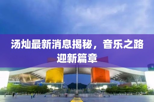湯燦最新消息揭秘，音樂之路迎新篇章