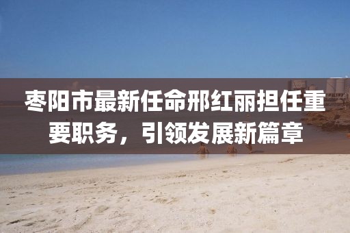 棗陽(yáng)市最新任命邢紅麗擔(dān)任重要職務(wù)，引領(lǐng)發(fā)展新篇章