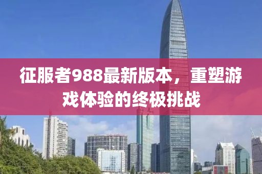 征服者988最新版本，重塑游戲體驗的終極挑戰(zhàn)