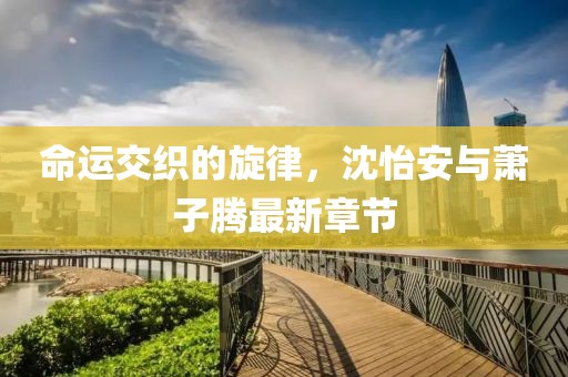 命運交織的旋律，沈怡安與蕭子騰最新章節(jié)