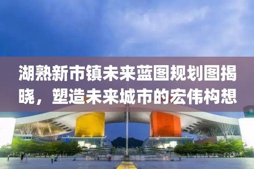 湖熟新市鎮(zhèn)未來(lái)藍(lán)圖規(guī)劃圖揭曉，塑造未來(lái)城市的宏偉構(gòu)想