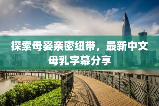探索母嬰親密紐帶，最新中文母乳字幕分享