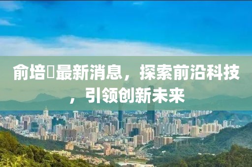 俞培俤最新消息，探索前沿科技，引領(lǐng)創(chuàng)新未來(lái)