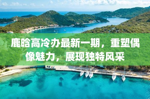 鹿晗高冷辦最新一期，重塑偶像魅力，展現(xiàn)獨(dú)特風(fēng)采