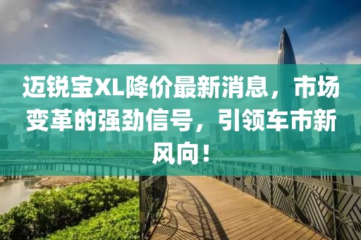 邁銳寶XL降價(jià)最新消息，市場(chǎng)變革的強(qiáng)勁信號(hào)，引領(lǐng)車市新風(fēng)向！